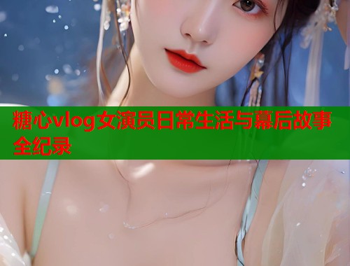 糖心vlog女演员日常生活与幕后故事全纪录  第2张