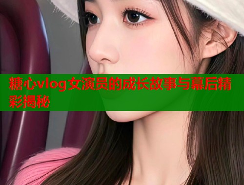 糖心vlog女演员的成长故事与幕后精彩揭秘
