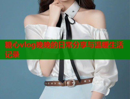 糖心vlog晚晚的日常分享与温暖生活记录