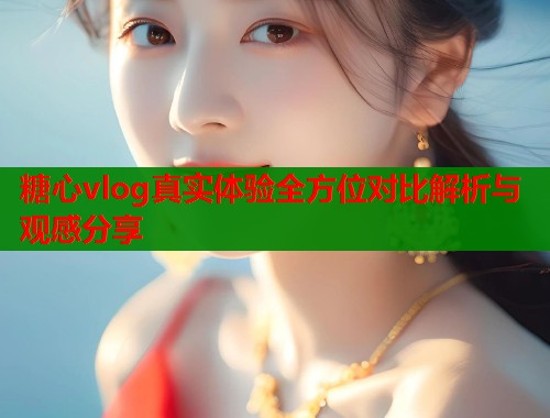糖心vlog真实体验全方位对比解析与观感分享