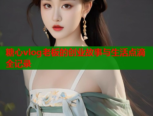 糖心vlog老板的创业故事与生活点滴全记录