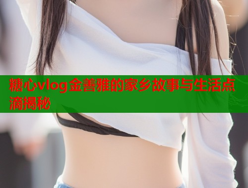 糖心vlog金善雅的家乡故事与生活点滴揭秘  第2张