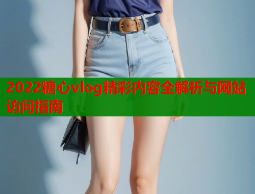 2022糖心vlog精彩内容全解析与网站访问指南