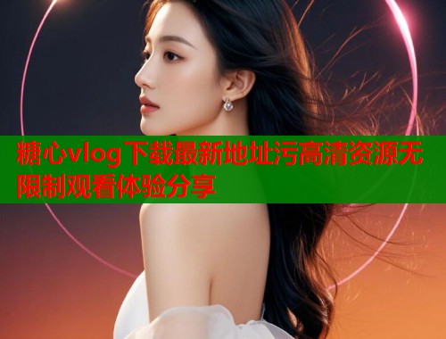 糖心vlog下载最新地址污高清资源无限制观看体验分享