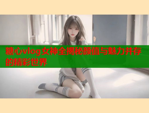 糖心vlog女神全揭秘颜值与魅力并存的精彩世界  第1张