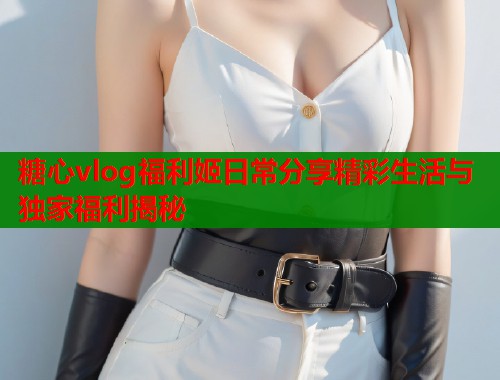 糖心vlog福利姬日常分享精彩生活与独家福利揭秘
