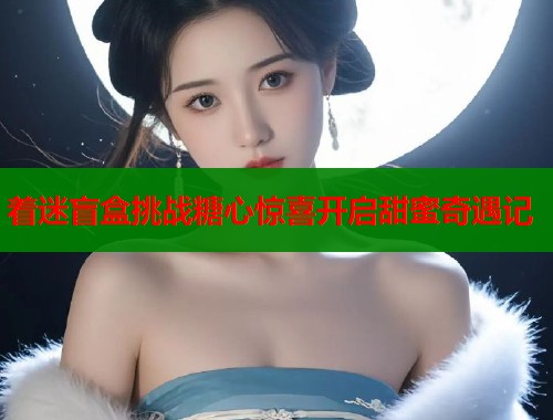 着迷盲盒挑战糖心惊喜开启甜蜜奇遇记  第2张