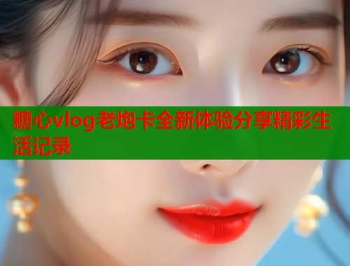 糖心vlog老炮卡全新体验分享精彩生活记录  第1张