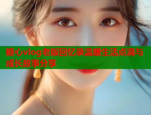 糖心vlog老版回忆录温暖生活点滴与成长故事分享