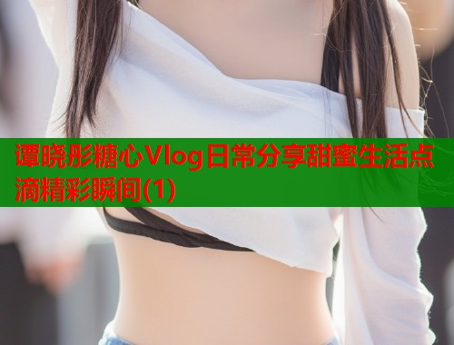 谭晓彤糖心Vlog日常分享甜蜜生活点滴精彩瞬间(1)