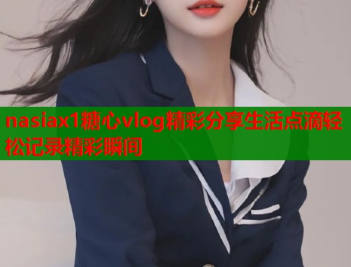 nasiax1糖心vlog精彩分享生活点滴轻松记录精彩瞬间