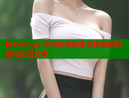 糖心vlog小兮带你发现生活精彩瞬间轻松记录分享