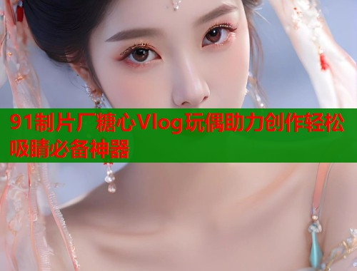 91制片厂糖心Vlog玩偶助力创作轻松吸睛必备神器