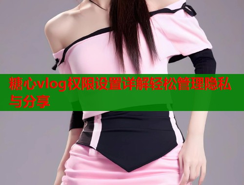 糖心vlog权限设置详解轻松管理隐私与分享